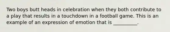 Two boys butt heads in celebration when they both contribute to a play that results in a touchdown in a football game. This is an example of an expression of emotion that is __________.