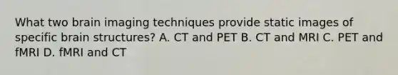 What two brain imaging techniques provide static images of specific brain structures? A. CT and PET B. CT and MRI C. PET and fMRI D. fMRI and CT