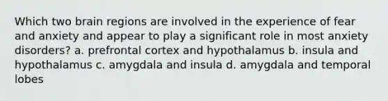 Which two brain regions are involved in the experience of fear and anxiety and appear to play a significant role in most anxiety disorders? a. prefrontal cortex and hypothalamus b. insula and hypothalamus c. amygdala and insula d. amygdala and temporal lobes