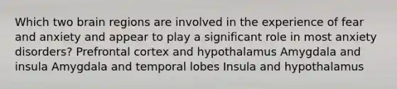 Which two brain regions are involved in the experience of fear and anxiety and appear to play a significant role in most anxiety disorders? Prefrontal cortex and hypothalamus Amygdala and insula Amygdala and temporal lobes Insula and hypothalamus