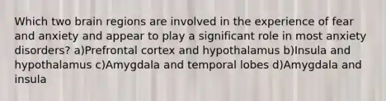 Which two brain regions are involved in the experience of fear and anxiety and appear to play a significant role in most anxiety disorders? a)Prefrontal cortex and hypothalamus b)Insula and hypothalamus c)Amygdala and temporal lobes d)Amygdala and insula