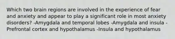 Which two brain regions are involved in the experience of fear and anxiety and appear to play a significant role in most anxiety disorders? -Amygdala and temporal lobes -Amygdala and insula -Prefrontal cortex and hypothalamus -Insula and hypothalamus
