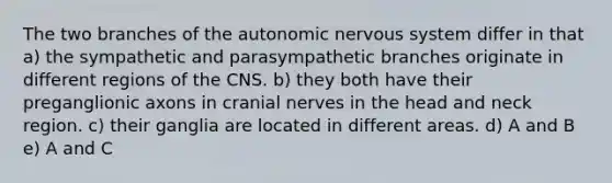 The two branches of the autonomic nervous system differ in that a) the sympathetic and parasympathetic branches originate in different regions of the CNS. b) they both have their preganglionic axons in cranial nerves in the head and neck region. c) their ganglia are located in different areas. d) A and B e) A and C