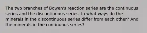 The two branches of Bowen's reaction series are the continuous series and the discontinuous series. In what ways do the minerals in the discontinuous series differ from each other? And the minerals in the continuous series?