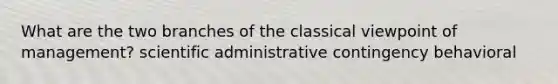 What are the two branches of the classical viewpoint of management? scientific administrative contingency behavioral