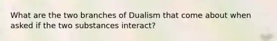 What are the two branches of Dualism that come about when asked if the two substances interact?