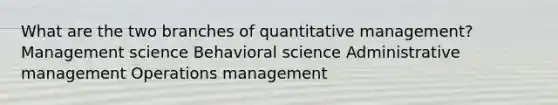 What are the two branches of quantitative management? Management science Behavioral science Administrative management Operations management