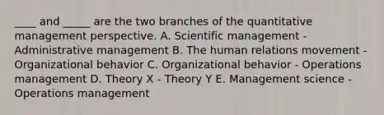 ____ and _____ are the two branches of the quantitative management perspective. A. Scientific management - Administrative management B. The human relations movement - Organizational behavior C. Organizational behavior - Operations management D. Theory X - Theory Y E. Management science - Operations management