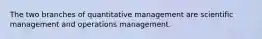 The two branches of quantitative management are scientific management and operations management.