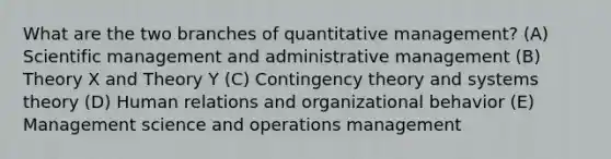 What are the two branches of quantitative management? (A) Scientific management and administrative management (B) Theory X and Theory Y (C) Contingency theory and systems theory (D) Human relations and organizational behavior (E) Management science and operations management