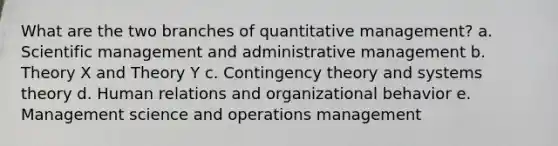 What are the two branches of quantitative management? a. Scientific management and administrative management b. Theory X and Theory Y c. Contingency theory and systems theory d. Human relations and organizational behavior e. Management science and operations management