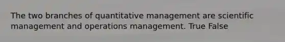 The two branches of quantitative management are scientific management and operations management. True False