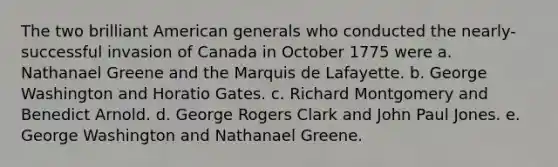 The two brilliant American generals who conducted the nearly-successful invasion of Canada in October 1775 were a. Nathanael Greene and the Marquis de Lafayette. b. George Washington and Horatio Gates. c. Richard Montgomery and Benedict Arnold. d. George Rogers Clark and John Paul Jones. e. George Washington and Nathanael Greene.