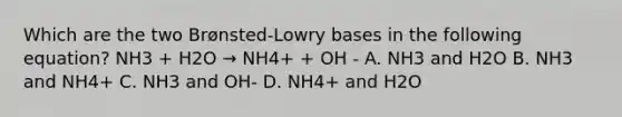 Which are the two Brønsted-Lowry bases in the following equation? NH3 + H2O → NH4+ + OH - A. NH3 and H2O B. NH3 and NH4+ C. NH3 and OH- D. NH4+ and H2O