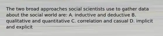 The two broad approaches social scientists use to gather data about the social world are: A. inductive and deductive B. qualitative and quantitative C. correlation and casual D. implicit and explicit