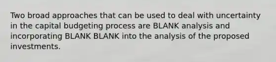 Two broad approaches that can be used to deal with uncertainty in the capital budgeting process are BLANK analysis and incorporating BLANK BLANK into the analysis of the proposed investments.