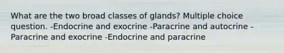 What are the two broad classes of glands? Multiple choice question. -Endocrine and exocrine -Paracrine and autocrine -Paracrine and exocrine -Endocrine and paracrine