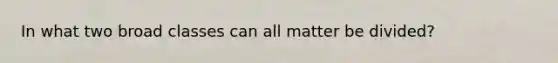 In what two broad classes can all matter be divided?