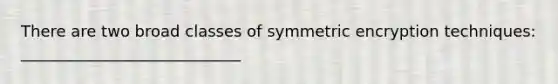 There are two broad classes of symmetric encryption techniques: ____________________________