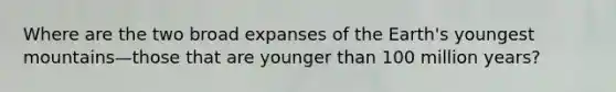 Where are the two broad expanses of the Earth's youngest mountains—those that are younger than 100 million years?