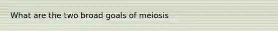 What are the two broad goals of meiosis