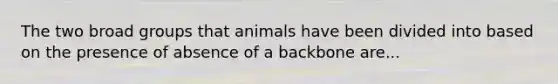 The two broad groups that animals have been divided into based on the presence of absence of a backbone are...