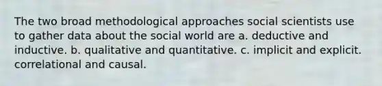 The two broad methodological approaches social scientists use to gather data about the social world are a. deductive and inductive. b. qualitative and quantitative. c. implicit and explicit. correlational and causal.