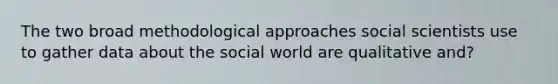 The two broad methodological approaches social scientists use to gather data about the social world are qualitative and?