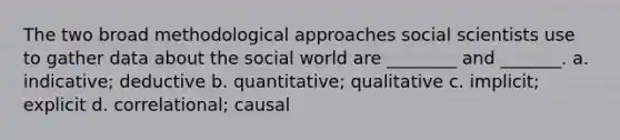 The two broad methodological approaches social scientists use to gather data about the social world are ________ and _______. a. indicative; deductive b. quantitative; qualitative c. implicit; explicit d. correlational; causal