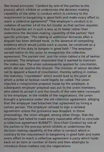 Two broad principles "Conduct by one of the parties to the process which inhibits or undermines the decision making capability of the other is conduct which is contrary to the requirement to bargaining in good faith and make every effort to reach a collective agreement" "The employer's conduct is in violation of section 14 of the Act insofar as that section requires that the parties act in such a way as to foster rather than undermine the decision-making capability of the parties" Fact specific principle: "The tabling of additional demands after a dispute has been defined must, in the absence of compelling evidence which would justify such a course, be construed as a violation of the duty to bargain in good faith." The employer served notice on the union to renegotiate the collective agreement. The parties met, and the union tabled a list of twelve proposals. The employer responded that it wanted to maintain the status quo. The union subsequently applied for conciliation, which did not resolve the dispute. The minister of labour decided not to appoint a board of conciliation, thereby setting in motion the statutory "countdown" which would lead to the point at which a strike or lockout could legally be called. The union rejected a compromise proposal made by the employer. A subsequent employer proposal was put to the union members, who voted to accept it and the results of the vote were conveyed to the employer. In the middle of the negotiations, the union brought a grievance under the old collective agreement, alleging that the employer had breached that agreement by hiring a certain person. The employer refused to sign a renewal agreement unless the grievance was dropped. In these proceedings, the union alleged, among other things, that the employer had failed to make every reasonable effort to conclude a collective agreement BURKETT, Vice-Chair Conduct by one of the parties to the process which inhibits or undermines the decision making capability of the other is conduct which is contrary to the requirement to bargaining in good faith and make every effort to reach a collective agreement A party which holds back on an item or number of items and then attempts to introduce these matters into the negotiations