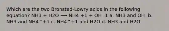 Which are the two Bronsted-Lowry acids in the following equation? NH3 + H2O ⟶ NH4 +1 + OH -1 a. NH3 and OH- b. NH3 and NH4^+1 c. NH4^+1 and H2O d. NH3 and H2O