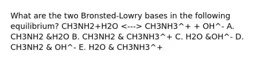 What are the two Bronsted-Lowry bases in the following equilibrium? CH3NH2+H2O CH3NH3^+ + OH^- A. CH3NH2 &H2O B. CH3NH2 & CH3NH3^+ C. H2O &OH^- D. CH3NH2 & OH^- E. H2O & CH3NH3^+