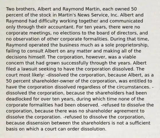 Two brothers, Albert and Raymond Martin, each owned 50 percent of the stock in Martin's News Service, Inc. Albert and Raymond had difficulty working together and communicated only through their accountant. For ten years, there were no corporate meetings, no elections to the board of directors, and no observation of other corporate formalities. During that time, Raymond operated the business much as a sole proprietorship, failing to consult Albert on any matter and making all of the decisions himself. The corporation, however, was a viable concern that had grown successfully through the years. Albert filed a lawsuit seeking to have the corporation dissolved. The court most likely: -dissolved the corporation, because Albert, as a 50 percent shareholder-owner of the corporation, was entitled to have the corporation dissolved regardless of the circumstances. -dissolved the corporation, because the shareholders had been deadlocked for over ten years, during which time none of the corporate formalities had been observed. -refused to dissolve the corporation, because there was no shareholder agreement to dissolve the corporation. -refused to dissolve the corporation, because dissension between the shareholders is not a sufficient basis on which a court can order dissolution.