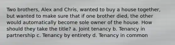 Two brothers, Alex and Chris, wanted to buy a house together, but wanted to make sure that if one brother died, the other would automatically become sole owner of the house. How should they take the title? a. Joint tenancy b. Tenancy in partnership c. Tenancy by entirety d. Tenancy in common