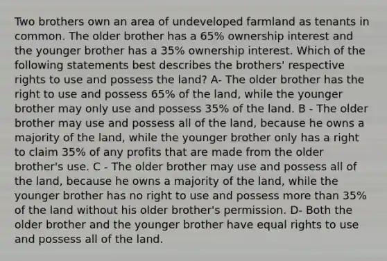 Two brothers own an area of undeveloped farmland as tenants in common. The older brother has a 65% ownership interest and the younger brother has a 35% ownership interest. Which of the following statements best describes the brothers' respective rights to use and possess the land? A- The older brother has the right to use and possess 65% of the land, while the younger brother may only use and possess 35% of the land. B - The older brother may use and possess all of the land, because he owns a majority of the land, while the younger brother only has a right to claim 35% of any profits that are made from the older brother's use. C - The older brother may use and possess all of the land, because he owns a majority of the land, while the younger brother has no right to use and possess more than 35% of the land without his older brother's permission. D- Both the older brother and the younger brother have equal rights to use and possess all of the land.