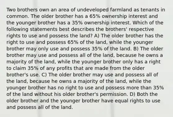 Two brothers own an area of undeveloped farmland as tenants in common. The older brother has a 65% ownership interest and the younger brother has a 35% ownership interest. Which of the following statements best describes the brothers' respective rights to use and possess the land? A) The older brother has the right to use and possess 65% of the land, while the younger brother may only use and possess 35% of the land. B) The older brother may use and possess all of the land, because he owns a majority of the land, while the younger brother only has a right to claim 35% of any profits that are made from the older brother's use. C) The older brother may use and possess all of the land, because he owns a majority of the land, while the younger brother has no right to use and possess more than 35% of the land without his older brother's permission. D) Both the older brother and the younger brother have equal rights to use and possess all of the land.