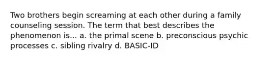 Two brothers begin screaming at each other during a family counseling session. The term that best describes the phenomenon is... a. the primal scene b. preconscious psychic processes c. sibling rivalry d. BASIC-ID