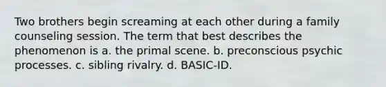 Two brothers begin screaming at each other during a family counseling session. The term that best describes the phenomenon is a. the primal scene. b. preconscious psychic processes. c. sibling rivalry. d. BASIC-ID.