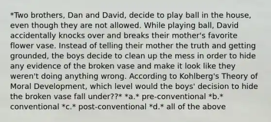 *Two brothers, Dan and David, decide to play ball in the house, even though they are not allowed. While playing ball, David accidentally knocks over and breaks their mother's favorite flower vase. Instead of telling their mother the truth and getting grounded, the boys decide to clean up the mess in order to hide any evidence of the broken vase and make it look like they weren't doing anything wrong. According to Kohlberg's Theory of Moral Development, which level would the boys' decision to hide the broken vase fall under??* *a.* pre-conventional *b.* conventional *c.* post-conventional *d.* all of the above