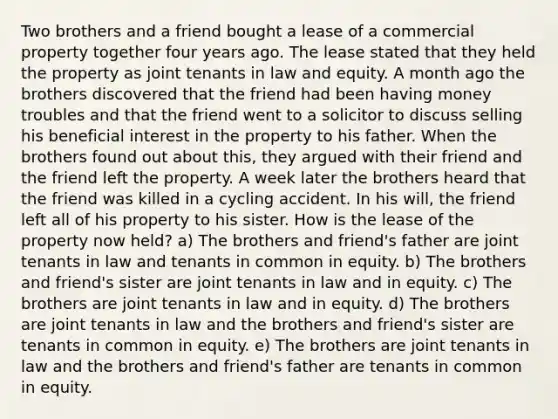 Two brothers and a friend bought a lease of a commercial property together four years ago. The lease stated that they held the property as joint tenants in law and equity. A month ago the brothers discovered that the friend had been having money troubles and that the friend went to a solicitor to discuss selling his beneficial interest in the property to his father. When the brothers found out about this, they argued with their friend and the friend left the property. A week later the brothers heard that the friend was killed in a cycling accident. In his will, the friend left all of his property to his sister. How is the lease of the property now held? a) The brothers and friend's father are joint tenants in law and tenants in common in equity. b) The brothers and friend's sister are joint tenants in law and in equity. c) The brothers are joint tenants in law and in equity. d) The brothers are joint tenants in law and the brothers and friend's sister are tenants in common in equity. e) The brothers are joint tenants in law and the brothers and friend's father are tenants in common in equity.