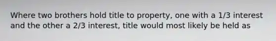 Where two brothers hold title to property, one with a 1/3 interest and the other a 2/3 interest, title would most likely be held as