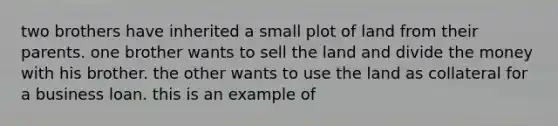 two brothers have inherited a small plot of land from their parents. one brother wants to sell the land and divide the money with his brother. the other wants to use the land as collateral for a business loan. this is an example of