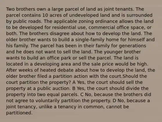 Two brothers own a large parcel of land as joint tenants. The parcel contains 10 acres of undeveloped land and is surrounded by public roads. The applicable zoning ordinance allows the land to be developed for residential use, commercial office space, or both. The brothers disagree about how to develop the land. The older brother wants to build a single-family home for himself and his family. The parcel has been in their family for generations and he does not want to sell the land. The younger brother wants to build an office park or sell the parcel. The land is located in a developing area and the sale price would be high. After weeks of heated debate about how to develop the land, the older brother filed a partition action with the court.Should the court partition the property? A Yes, the court should sell the property at a public auction. B Yes, the court should divide the property into two equal parcels. C No, because the brothers did not agree to voluntarily partition the property. D No, because a joint tenancy, unlike a tenancy in common, cannot be partitioned.