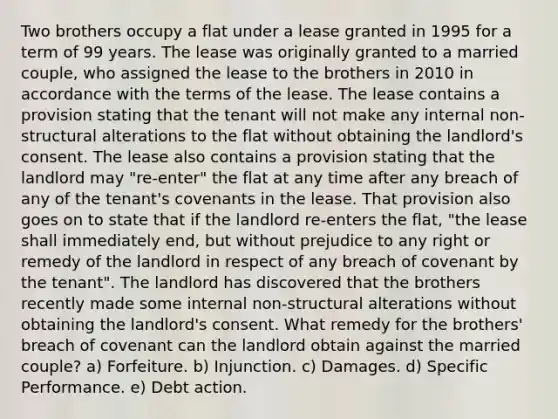 Two brothers occupy a flat under a lease granted in 1995 for a term of 99 years. The lease was originally granted to a married couple, who assigned the lease to the brothers in 2010 in accordance with the terms of the lease. The lease contains a provision stating that the tenant will not make any internal non-structural alterations to the flat without obtaining the landlord's consent. The lease also contains a provision stating that the landlord may "re-enter" the flat at any time after any breach of any of the tenant's covenants in the lease. That provision also goes on to state that if the landlord re-enters the flat, "the lease shall immediately end, but without prejudice to any right or remedy of the landlord in respect of any breach of covenant by the tenant". The landlord has discovered that the brothers recently made some internal non-structural alterations without obtaining the landlord's consent. What remedy for the brothers' breach of covenant can the landlord obtain against the married couple? a) Forfeiture. b) Injunction. c) Damages. d) Specific Performance. e) Debt action.