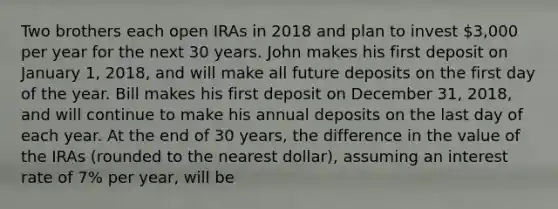 Two brothers each open IRAs in 2018 and plan to invest 3,000 per year for the next 30 years. John makes his first deposit on January 1, 2018, and will make all future deposits on the first day of the year. Bill makes his first deposit on December 31, 2018, and will continue to make his annual deposits on the last day of each year. At the end of 30 years, the difference in the value of the IRAs (rounded to the nearest dollar), assuming an interest rate of 7% per year, will be