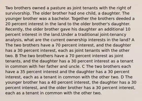 Two brothers owned a pasture as joint tenants with the right of survivorship. The older brother had one child, a daughter. The younger brother was a bachelor. Together the brothers deeded a 20 percent interest in the land to the older brother's daughter. Recently, the older brother gave his daughter an additional 10 percent interest in the land.Under a traditional joint-tenancy analysis, what are the current ownership interests in the land? A The two brothers have a 70 percent interest, and the daughter has a 30 percent interest, each as joint tenants with the other two. B The two brothers have a 70 percent interest as joint tenants, and the daughter has a 30 percent interest as a tenant in common with her father and uncle. C The two brothers each have a 35 percent interest and the daughter has a 30 percent interest, each as a tenant in common with the other two. D The younger brother has a 40 percent interest, the daughter has a 30 percent interest, and the older brother has a 30 percent interest, each as a tenant in common with the other two.