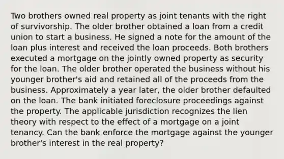 Two brothers owned real property as joint tenants with the right of survivorship. The older brother obtained a loan from a credit union to start a business. He signed a note for the amount of the loan plus interest and received the loan proceeds. Both brothers executed a mortgage on the jointly owned property as security for the loan. The older brother operated the business without his younger brother's aid and retained all of the proceeds from the business. Approximately a year later, the older brother defaulted on the loan. The bank initiated foreclosure proceedings against the property. The applicable jurisdiction recognizes the lien theory with respect to the effect of a mortgage on a joint tenancy. Can the bank enforce the mortgage against the younger brother's interest in the real property?