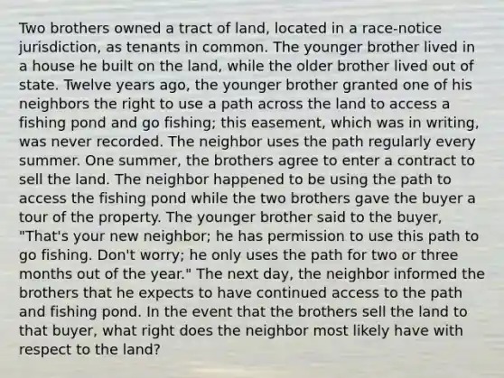 Two brothers owned a tract of land, located in a race-notice jurisdiction, as tenants in common. The younger brother lived in a house he built on the land, while the older brother lived out of state. Twelve years ago, the younger brother granted one of his neighbors the right to use a path across the land to access a fishing pond and go fishing; this easement, which was in writing, was never recorded. The neighbor uses the path regularly every summer. One summer, the brothers agree to enter a contract to sell the land. The neighbor happened to be using the path to access the fishing pond while the two brothers gave the buyer a tour of the property. The younger brother said to the buyer, "That's your new neighbor; he has permission to use this path to go fishing. Don't worry; he only uses the path for two or three months out of the year." The next day, the neighbor informed the brothers that he expects to have continued access to the path and fishing pond. In the event that the brothers sell the land to that buyer, what right does the neighbor most likely have with respect to the land?