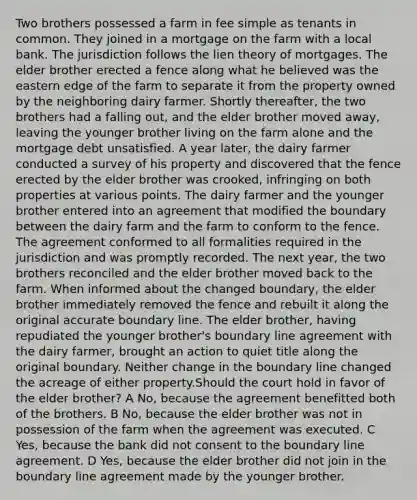 Two brothers possessed a farm in fee simple as tenants in common. They joined in a mortgage on the farm with a local bank. The jurisdiction follows the lien theory of mortgages. The elder brother erected a fence along what he believed was the eastern edge of the farm to separate it from the property owned by the neighboring dairy farmer. Shortly thereafter, the two brothers had a falling out, and the elder brother moved away, leaving the younger brother living on the farm alone and the mortgage debt unsatisfied. A year later, the dairy farmer conducted a survey of his property and discovered that the fence erected by the elder brother was crooked, infringing on both properties at various points. The dairy farmer and the younger brother entered into an agreement that modified the boundary between the dairy farm and the farm to conform to the fence. The agreement conformed to all formalities required in the jurisdiction and was promptly recorded. The next year, the two brothers reconciled and the elder brother moved back to the farm. When informed about the changed boundary, the elder brother immediately removed the fence and rebuilt it along the original accurate boundary line. The elder brother, having repudiated the younger brother's boundary line agreement with the dairy farmer, brought an action to quiet title along the original boundary. Neither change in the boundary line changed the acreage of either property.Should the court hold in favor of the elder brother? A No, because the agreement benefitted both of the brothers. B No, because the elder brother was not in possession of the farm when the agreement was executed. C Yes, because the bank did not consent to the boundary line agreement. D Yes, because the elder brother did not join in the boundary line agreement made by the younger brother.