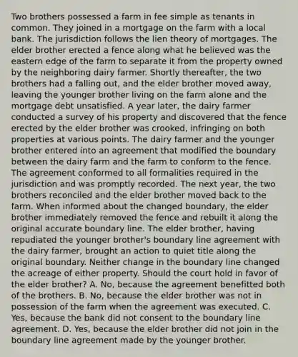 Two brothers possessed a farm in fee simple as tenants in common. They joined in a mortgage on the farm with a local bank. The jurisdiction follows the lien theory of mortgages. The elder brother erected a fence along what he believed was the eastern edge of the farm to separate it from the property owned by the neighboring dairy farmer. Shortly thereafter, the two brothers had a falling out, and the elder brother moved away, leaving the younger brother living on the farm alone and the mortgage debt unsatisfied. A year later, the dairy farmer conducted a survey of his property and discovered that the fence erected by the elder brother was crooked, infringing on both properties at various points. The dairy farmer and the younger brother entered into an agreement that modified the boundary between the dairy farm and the farm to conform to the fence. The agreement conformed to all formalities required in the jurisdiction and was promptly recorded. The next year, the two brothers reconciled and the elder brother moved back to the farm. When informed about the changed boundary, the elder brother immediately removed the fence and rebuilt it along the original accurate boundary line. The elder brother, having repudiated the younger brother's boundary line agreement with the dairy farmer, brought an action to quiet title along the original boundary. Neither change in the boundary line changed the acreage of either property. Should the court hold in favor of the elder brother? A. No, because the agreement benefitted both of the brothers. B. No, because the elder brother was not in possession of the farm when the agreement was executed. C. Yes, because the bank did not consent to the boundary line agreement. D. Yes, because the elder brother did not join in the boundary line agreement made by the younger brother.